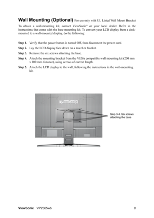 Page 11ViewSonicVP2365wb 8
Wall Mounting (Optional) For use only with UL Listed Wall Mount Bracket
To obtain a wall-mounting kit, contact ViewSonic
® or your local dealer. Refer to the
instructions that come with the base mounting kit. To convert your LCD display from a desk-
mounted to a wall-mounted display, do the following:
Step 1.Verify that the power button is turned Off, then disconnect the power cord.
Step 2.Lay the LCD display face down on a towel or blanket.
Step 3.Remove the six screws attaching the...