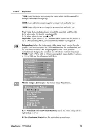 Page 16ViewSonicVP2650wb 13
Control Explanation
7500K-Adds blue to the screen image for cooler white (used in most office 
settings with fluorescent lighting).
6500K-Adds red to the screen image for warmer white and richer red.
5000K-Adds red to the screen image for warmer white and richer red.
User Color Individual adjustments for red (R), green (G), and blue (B).
1.To select color (R, G or B) press button [2].
2.To adjust selected color, pressSandT.
Important: If you select RECALL from the Main Menu when the...