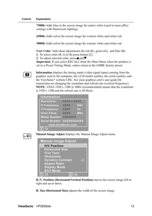 Page 15ViewSonicVP2655wb 13
Control Explanation
7500K-Adds blue to the screen image for cooler white (used in most office 
settings with fluorescent lighting).
6500K-Adds red to the screen image for warmer white and richer red.
5000K-Adds red to the screen image for warmer white and richer red.
User Color Individual adjustments for red (R), green (G), and blue (B).
1.To select color (R, G or B) press button [2].
2.To adjust selected color, pressSandT.
Important: If you select RECALL from the Main Menu when the...