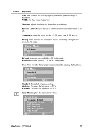 Page 16ViewSonicVP2655wb 14
Control Explanation
Fine Tune sharpens the focus by aligning text and/or graphics with pixel 
boundaries.
NOTE: Try Auto Image Adjust first.
Sharpness adjusts the clarity and focus of the screen image.
Dynamic Contrast allows the user to turn the contrast ratio enhancement on or 
off.
Aspect ratio selects the image size for 1:1, fill aspect ratio & full screen.
Display Mode provides two color space modes. The factory setting for this 
product is PC mode. 
PC mode sets color space to...