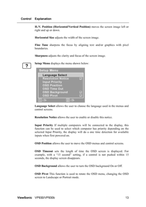 Page 16ViewSonicVP930/VP930b 13 Control Explanation
H./V. Position (Horizontal/Vertical Position) moves the screen image left or
right and up or down.
Horizontal Size adjusts the width of the screen image.
Fine Tune sharpens the focus by aligning text and/or graphics with pixel
boundaries.
Sharpness adjusts the clarity and focus of the screen image.
Setup Menu displays the menu shown below:
Language Select allows the user to choose the language used in the menus and
control screens.
Resolution Notice allows the...