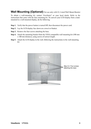 Page 12ViewSonicVP950b 9
Wall Mounting (Optional) For use only with UL Listed Wall Mount Bracket
To obtain a wall-mounting kit, contact ViewSonic
® or your local dealer. Refer to the
instructions that come with the base mounting kit. To convert your LCD display from a desk-
mounted to a wall-mounted display, do the following:
Step 1.Verify that the power button is turned Off, then disconnect the power cord.
Step 2.Lay the LCD display face down on a towel or blanket.
Step 3.Remove the four screws attaching the...