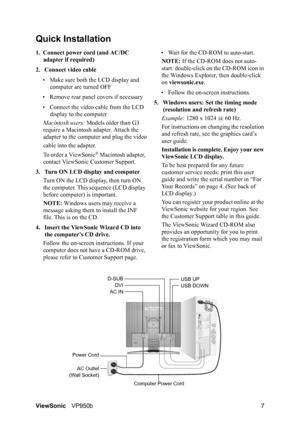 Page 10ViewSonicVP950b 7
Quick Installation
1. Connect power cord (and AC/DC 
adapter if required)
2. Connect video cable
• Make sure both the LCD display and 
computer are turned OFF
• Remove rear panel covers if necessary
• Connect the video cable from the LCD 
display to the computer
Macintosh users: Models older than G3 
require a Macintosh adapter. Attach the 
adapter to the computer and plug the video
cable into the adapter.
To order a ViewSonic
® Macintosh adapter, 
contact ViewSonic Customer Support.
3....