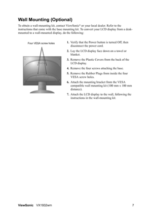 Page 9ViewSonicVX1932wm 7
Wall Mounting (Optional)
To obtain a wall-mounting kit, contact ViewSonic® or your local dealer. Refer to the 
instructions that come with the base mounting kit. To convert your LCD display from a desk-
mounted to a wall-mounted display, do the following:
1.Verify that the Power button is turned Off, then 
disconnect the power cord.
2.Lay the LCD display face down on a towel or 
blanket.
3.Remove the Plastic Covers from the back of the 
LCD display. 
4.Remove the four screws attaching...