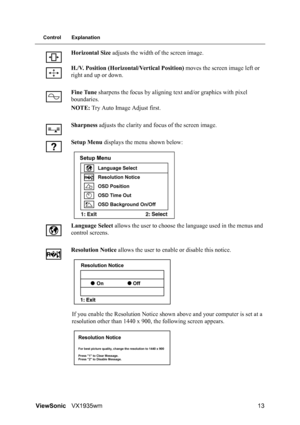 Page 15ViewSonicVX1935wm 13
Control Explanation
Horizontal Size adjusts the width of the screen image.
H./V. Position (Horizontal/Vertical Position) moves the screen image left or 
right and up or down.
Fine Tune sharpens the focus by aligning text and/or graphics with pixel 
boundaries.
NOTE: Try Auto Image Adjust first.
Sharpness adjusts the clarity and focus of the screen image.
Setup Menu displays the menu shown below:
Language Select allows the user to choose the language used in the menus and 
control...