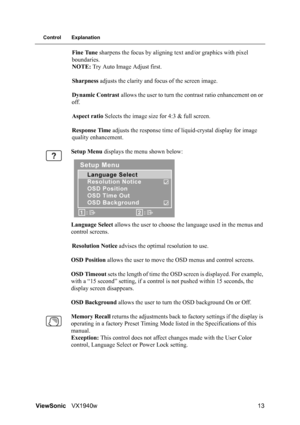 Page 16ViewSonicVX1940w 13
Control Explanation
Fine Tune sharpens the focus by aligning text and/or graphics with pixel 
boundaries.
NOTE: Try Auto Image Adjust first.
Sharpness adjusts the clarity and focus of the screen image.
Dynamic Contrast allows the user to turn the contrast ratio enhancement on or 
off.
Aspect ratio Selects the image size for 4:3 & full screen.
Response Time adjusts the response time of liquid-crystal display for image 
quality enhancement.
Setup Menu displays the menu shown below:...