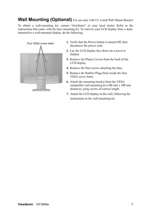 Page 10ViewSonicVX1940w 7
Wall Mounting (Optional) For use only with UL Listed Wall Mount Bracket
To obtain a wall-mounting kit, contact ViewSonic
® or your local dealer. Refer to the
instructions that come with the base mounting kit. To convert your LCD display from a desk-
mounted to a wall-mounted display, do the following:
1.Verify that the Power button is turned Off, then 
disconnect the power cord.
2.Lay the LCD display face down on a towel or 
blanket.
3.Remove the Plastic Covers from the back of the...