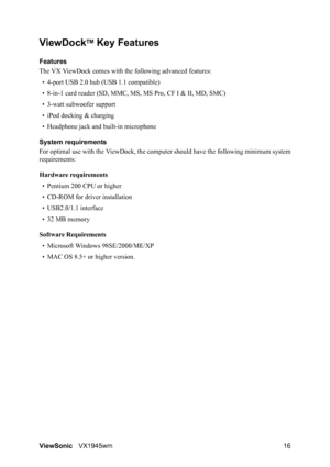 Page 18ViewSonicVX1945wm 16
ViewDockTM Key Features
Features
The VX ViewDock comes with the following advanced features:
• 4-port USB 2.0 hub (USB 1.1 compatible)
• 8-in-1 card reader (SD, MMC, MS, MS Pro, CF I & II, MD, SMC)
• 3-watt subwoofer support
• iPod docking & charging
• Headphone jack and built-in microphone
System requirements
For optimal use with the ViewDock, the computer should have the following minimum system
requirements:
Hardware requirements
• Pentium 200 CPU or higher
• CD-ROM for driver...