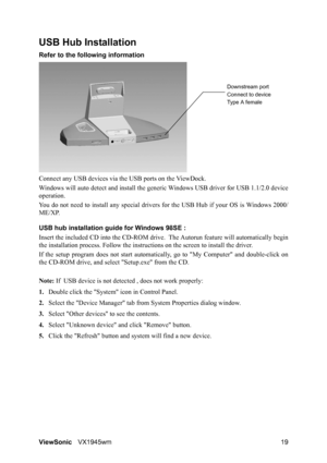 Page 21ViewSonicVX1945wm 19
USB Hub Installation
Refer to the following information
Connect any USB devices via the USB ports on the ViewDock.
Windows will auto detect and install the generic Windows USB driver for USB 1.1/2.0 device
operation.
You do not need to install any special drivers for the USB Hub if your OS is Windows 2000/
ME/XP.
USB hub installation guide for Windows 98SE :
Insert the included CD into the CD-ROM drive.  The Autorun feature will automatically begin
the installation process. Follow...