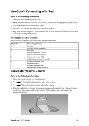 Page 22ViewSonicVX1945wm 20
ViewDockTM Connecting with iPod 
Refer to the following information 
1.Make sure the ViewDock power is ON.
2.Dock your iPod into the universal iPod docking station with the appropriate adapter insert. 
3.The iPod LED indicator will turn on amber
4.Wait for a few seconds for the iTunes software to launch.
5.Play your favorite song with iTunes software (for all iPod models) or play music from iPod 
directly (excluding iPod shuffle.)
iPod adapter insert description:
iPod with video...