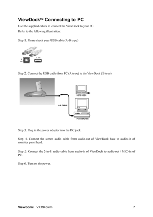 Page 9ViewSonicVX1945wm 7
ViewDockTM Connecting to PC
Use the supplied cables to connect the ViewDock to your PC.
Refer to the following illustration:
Step 1. Please check your USB cable (A-B type)
Step 2. Connect the USB cable from PC (A type) to the ViewDock (B type)
Step 3. Plug in the power adaptor into the DC jack. 
Step 4. Connect the stereo audio cable from audio-out of ViewDock base to audio-in of
monitor panel head.
Step 5. Connect the 2-in-1 audio cable from audio-in of ViewDock to audio-out / MIC-in...