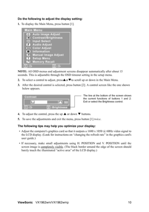 Page 12ViewSonicVX1962wm/VX1962wmp 10 Do the following to adjust the display setting:
1.To display the Main Menu, press button [1].
NOTE: All OSD menus and adjustment screens disappear automatically after about 15 
seconds. This is adjustable through the OSD timeout setting in the setup menu.
2.To select a control to adjust, pressSorTto scroll up or down in the Main Menu.
3.After the desired control is selected, press button [2]. A control screen like the one shown 
below appears.
4.To adjust the control, press...