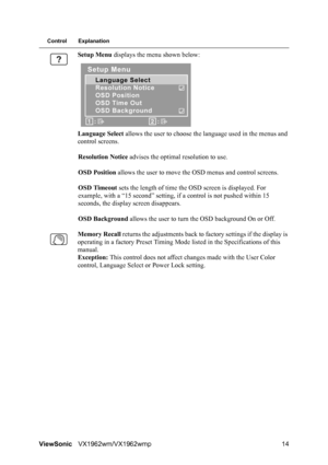 Page 16ViewSonicVX1962wm/VX1962wmp 14
Control Explanation
Setup Menu displays the menu shown below:
Language Select allows the user to choose the language used in the menus and 
control screens.
Resolution Notice advises the optimal resolution to use.
OSD Position allows the user to move the OSD menus and control screens.
OSD Timeout sets the length of time the OSD screen is displayed. For 
example, with a “15 second” setting, if a control is not pushed within 15 
seconds, the display screen disappears.
OSD...