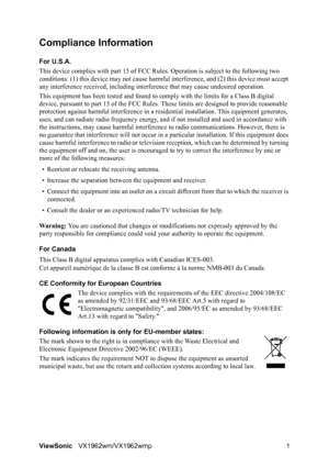 Page 3ViewSonicVX1962wm/VX1962wmp 1
Compliance Information 
For U.S.A.
This device complies with part 15 of FCC Rules. Operation is subject to the following two 
conditions: (1) this device may not cause harmful interference, and (2) this device must accept 
any interference received, including interference that may cause undesired operation.
This equipment has been tested and found to comply with the limits for a Class B digital 
device, pursuant to part 15 of the FCC Rules. These limits are designed to...