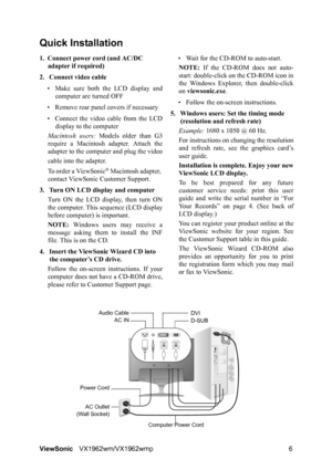 Page 8ViewSonicVX1962wm/VX1962wmp 6
Quick Installation
1. Connect power cord (and AC/DC 
adapter if required)
2. Connect video cable
• Make sure both the LCD display and
computer are turned OFF
• Remove rear panel covers if necessary
• Connect the video cable from the LCD
display to the computer
Macintosh users: Models older than G3
require a Macintosh adapter. Attach the
adapter to the computer and plug the video
cable into the adapter.
To order a ViewSonic
® Macintosh adapter, 
contact ViewSonic Customer...