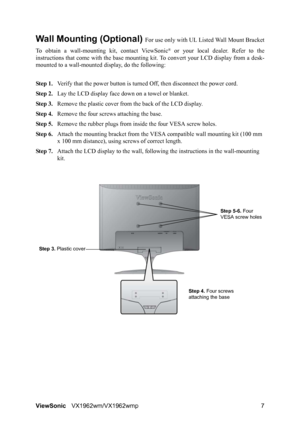 Page 9ViewSonicVX1962wm/VX1962wmp 7
Wall Mounting (Optional) For use only with UL Listed Wall Mount Bracket
To obtain a wall-mounting kit, contact ViewSonic
® or your local dealer. Refer to the
instructions that come with the base mounting kit. To convert your LCD display from a desk-
mounted to a wall-mounted display, do the following:
Step 1.Verify that the power button is turned Off, then disconnect the power cord.
Step 2.Lay the LCD display face down on a towel or blanket.
Step 3.Remove the plastic cover...