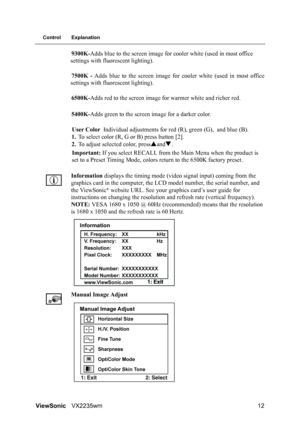 Page 14ViewSonicVX2235wm 12
Control Explanation
9300K-Adds blue to the screen image for cooler white (used in most office 
settings with fluorescent lighting).
7500K - Adds blue to the screen image for cooler white (used in most office
settings with fluorescent lighting).
6500K-Adds red to the screen image for warmer white and richer red.
5400K-Adds green to the screen image for a darker color.
User Color Individual adjustments for red (R), green (G), and blue (B).
1.To select color (R, G or B) press button...