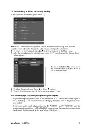 Page 11ViewSonicVX2239w 9 Do the following to adjust the display setting:
1.To display the Main Menu, press button [1].
NOTE: All OSD menus and adjustment screens disappear automatically after about 15 
seconds. This is adjustable through the OSD timeout setting in the setup menu.
2.To select a control to adjust, pressSorTto scroll up or down in the Main Menu.
3.After the desired control is selected, press button [2]. A control screen like the one shown 
below appears.
4.To adjust the control, press the up S or...