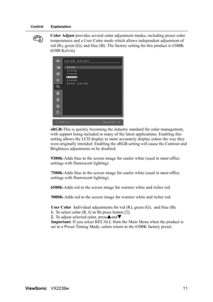 Page 13ViewSonicVX2239w 11
Control Explanation
Color Adjust provides several color adjustment modes, including preset color 
temperatures and a User Color mode which allows independent adjustment of 
red (R), green (G), and blue (B). The factory setting for this product is 6500K 
(6500 Kelvin).
sRGB-This is quickly becoming the industry standard for color management, 
with support being included in many of the latest applications. Enabling this 
setting allows the LCD display to more accurately display colors...