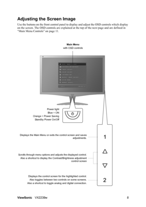 Page 10ViewSonicVX2239w 8
Adjusting the Screen Image
Use the buttons on the front control panel to display and adjust the OSD controls which display 
on the screen. The OSD controls are explained at the top of the next page and are defined in 
“Main Menu Controls” on page 11.
Main Menu
with OSD controls
Scrolls through menu options and adjusts the displayed control.
Also a shortcut to display the Contrast/Brightness adjustment
control screen
Displays the control screen for the highlighted control.
Also toggles...