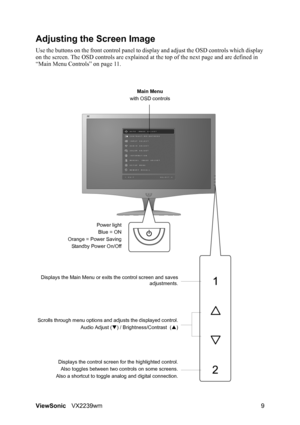 Page 11
ViewSonicVX2239wm 9
Adjusting the Screen Image
Use the buttons on the front control panel to di splay and adjust the OSD controls which display 
on the screen. The OSD controls are explained at  the top of the next page and are defined in 
“Main Menu Controls” on page 11.
Main Menu
with OSD controls
Scrolls through menu options and adjusts the displayed control. Audio Adjust (T) / Brightness/Contrast  ( S)
Displays the control screen for the highlighted control. Also toggles between two controls on some...