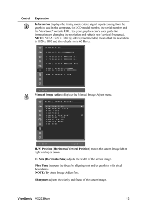 Page 15
ViewSonicVX2239wm 13
Control Explanation
Information displays the timing mode (vid eo signal input) coming from the 
graphics card in the computer, the LC D model number, the serial number, and 
the ViewSonic
® website URL. See your graphics card’s user guide for 
instructions on changing the resolution an d refresh rate (vertical frequency).
NOTE:  VESA 1920 x 1080 @ 60Hz (recommended) means that the resolution 
is 1920 x 1080 and the refresh rate is 60 Hertz.
Manual Image Adjust  displays the Manual...