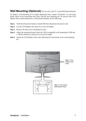 Page 9
ViewSonicVX2239wm 7
Wall Mounting (Optional) For use only with UL Li sted Wall Mount Bracket
To obtain a wall-mounting ki t or height adjustment base, contact ViewSonic
® or your local
dealer. Refer to the instructions  that come with the base mounting kit. To convert your LCD
display from a desk-mounted to a wall -mounted display, do the following:
Step 1. Verify that the power button is turned  Off, then disconnect the power cord.
Step 2. Lay the LCD display face  down on a towel or blanket.
Step 3....