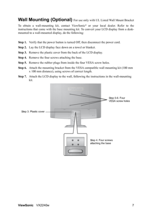 Page 10ViewSonicVX2240w 7
Wall Mounting (Optional) For use only with UL Listed Wall Mount Bracket
To obtain a wall-mounting kit, contact ViewSonic
® or your local dealer. Refer to the
instructions that come with the base mounting kit. To convert your LCD display from a desk-
mounted to a wall-mounted display, do the following:
Step 1.Verify that the power button is turned Off, then disconnect the power cord.
Step 2.Lay the LCD display face down on a towel or blanket.
Step 3.Remove the plastic cover from the...