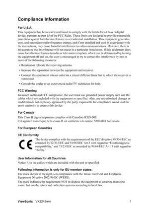 Page 3ViewSonicVX2245wm 1
Compliance Information 
For U.S.A.
This equipment has been tested and found to comply with the limits for a Class B digital 
device, pursuant to part 15 of the FCC Rules. These limits are designed to provide reasonable 
protection against harmful interference in a residential installation. This equipment generates, 
uses, and can radiate radio frequency energy, and if not installed and used in accordance with 
the instructions, may cause harmful interference to radio communications....