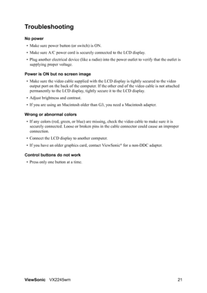 Page 23ViewSonicVX2245wm 21
Troubleshooting
No power
• Make sure power button (or switch) is ON.
• Make sure A/C power cord is securely connected to the LCD display.
• Plug another electrical device (like a radio) into the power outlet to verify that the outlet is 
supplying proper voltage.
Power is ON but no screen image
• Make sure the video cable supplied with the LCD display is tightly secured to the video 
output port on the back of the computer. If the other end of the video cable is not attached...