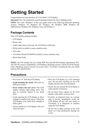 Page 8ViewSonicVX2250w-LED/VX2250wm-LED 5
Getting Started
Congratulations on your purchase of a ViewSonic® LCD display.
Important! Save the original box and all packing material for future shipping needs.
NOTE: The word “Windows” in this user guide refers to the following Microsoft operating
systems: Windows ‘95, Windows NT, Windows ‘98, Windows 2000, Windows Me
(Millennium), Windows XP, Windows Vista, and Windows 7.
Package Contents
Your LCD display package includes:
•LCD display
• Power cord
• Audio cable...