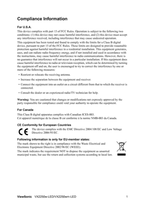 Page 4ViewSonicVX2250w-LED/VX2250wm-LED 1
Compliance Information 
For U.S.A.
This device complies with part 15 of FCC Rules. Operation is subject to the following two 
conditions: (1) this device may not cause harmful interference, and (2) this device must accept 
any interference received, including interference that may cause undesired operation.
This equipment has been tested and found to comply with the limits for a Class B digital 
device, pursuant to part 15 of the FCC Rules. These limits are designed to...