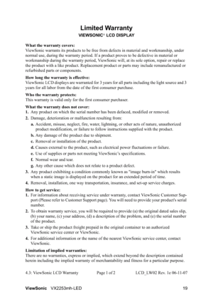Page 21ViewSonicVX2253mh-LED 19
Limited Warranty
VIEWSONIC® LCD DISPLAY
What the warranty covers:
ViewSonic warrants its products to be free from defects in material and workmanship, under 
normal use, during the warranty period. If a product proves to be defective in material or 
workmanship during the warranty period, ViewSonic will, at its sole option, repair or replace 
the product with a like product. Replacement product or parts may include remanufactured or 
refurbished parts or components.
How long the...