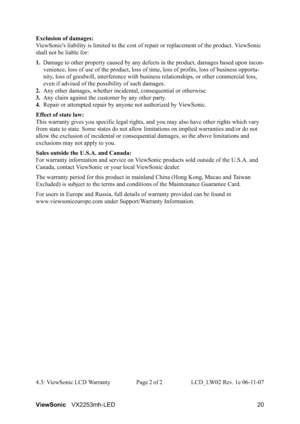 Page 22ViewSonicVX2253mh-LED 20 Exclusion of damages:
ViewSonic's liability is limited to the cost of repair or replacement of the product. ViewSonic 
shall not be liable for:
1.Damage to other property caused by any defects in the product, damages based upon incon-
venience, loss of use of the product, loss of time, loss of profits, loss of business opportu-
nity, loss of goodwill, interference with business relationships, or other commercial loss, 
even if advised of the possibility of such damages.
2.Any...