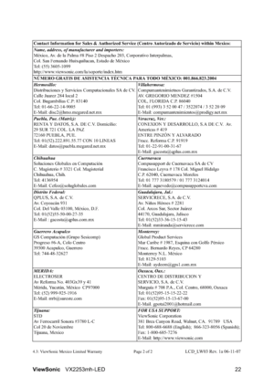 Page 24ViewSonicVX2253mh-LED 22
4.3: ViewSonic Mexico Limited Warranty Page 2 of 2LCD_LW03 Rev. 1a 06-11-07 Contact Information for Sales & Authorized Service (Centro Autorizado de Servicio) within Mexico:
Name, address, of manufacturer and importers:
México, Av. de la Palma #8 Piso 2 Despacho 203, Corporativo Interpalmas, 
Col. San Fernando Huixquilucan, Estado de México
Tel: (55) 3605-1099
http://www.viewsonic.com/la/soporte/index.htm
NÚMERO GRATIS DE ASISTENCIA TÉCNICA PARA TODO MÉXICO: 001.866.823.2004...