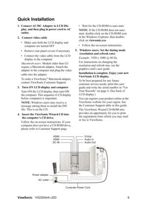 Page 8ViewSonicVX2253mh-LED 6
Quick Installation
1. Connect AC/DC Adapter to LCD Dis-
play, and then plug in power cord to AC 
outlet.
2. Connect video cable
• Make sure both the LCD display and 
computer are turned OFF
• Remove rear panel covers if necessary
• Connect the video cable from the LCD 
display to the computer
Macintosh users: Models older than G3 
require a Macintosh adapter. Attach the 
adapter to the computer and plug the video
cable into the adapter.
To order a ViewSonic
® Macintosh adapter,...