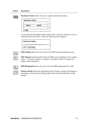 Page 16ViewSonicVX2255wmb/VX2255wmh 14
Control Explanation
Resolution Notice allows the user to enable or disable this notice.
If you enable the Resolution Notice shown above and your computer is set at a 
resolution other than 1680 x 1050, the following screen appears.
OSD Position allows the user to move the OSD menus and control screens.
OSD Timeout sets the length of time the OSD screen is displayed. For example, 
with a “15 second” setting, if a control is not pushed within 15 seconds, the 
display screen...