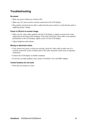 Page 18ViewSonicVX2255wmb/VX2255wmh 16
Troubleshooting
No power
• Make sure power button (or switch) is ON.
• Make sure A/C power cord is securely connected to the LCD display.
• Plug another electrical device (like a radio) into the power outlet to verify that the outlet is 
supplying proper voltage.
Power is ON but no screen image
• Make sure the video cable supplied with the LCD display is tightly secured to the video 
output port on the back of the computer. If the other end of the video cable is not...