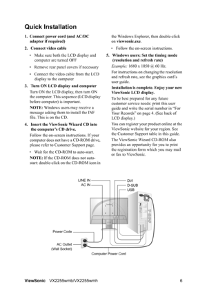 Page 8ViewSonicVX2255wmb/VX2255wmh 6
Quick Installation
1. Connect power cord (and AC/DC 
adapter if required)
2. Connect video cable
• Make sure both the LCD display and 
computer are turned OFF
• Remove rear panel covers if necessary
• Connect the video cable from the LCD 
display to the computer
3. Turn ON LCD display and computer
Turn ON the LCD display, then turn ON 
the computer. This sequence (LCD display 
before computer) is important.
NOTE: Windows users may receive a 
message asking them to install...