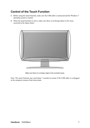 Page 9ViewSonicVX2258wm 7
Control of the Touch Function
1.Before using the touch function, make sure the USB cable is connected and the Windows 7 
operating system is started.
2.When the touch function is active, make sure there is no foreign object in the areas 
encircled in the figure below.
Make sure there is no foreign object in the encircled areas.
Note: The touch function may need about 7 seconds to resume if the USB cable is re-plugged
or the computer resumes from sleep mode.
 