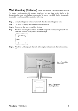 Page 10ViewSonicVX2258wm 8
Wall Mounting (Optional) For use only with UL Listed Wall Mount Bracket
To obtain a wall-mounting kit, contact ViewSonic
® or your local dealer. Refer to the
instructions that come with the base mounting kit. To convert your LCD display from a desk-
mounted to a wall-mounted display, do the following:
Step 1.Verify that the power button is turned Off, then disconnect the power cord.
Step 2.Lay the LCD display face down on a towel or blanket.
Step 3.Remove the four screws attaching the...