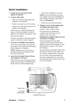 Page 8ViewSonicVX2260wm 6
Quick Installation
1. Connect power cord (and AC/DC 
adapter if required)
2. Connect video cable
• Make sure both the LCD display and 
computer are turned OFF
• Remove rear panel covers if necessary
• Connect the video cable from the LCD 
display to the computer
Macintosh users: Models older than G3 
require a Macintosh adapter. Attach the 
adapter to the computer and plug the video
cable into the adapter.
To order a ViewSonic
® Macintosh adapter, 
contact ViewSonic Customer Support....