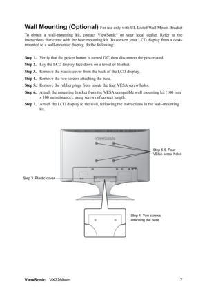 Page 9ViewSonicVX2260wm 7
Wall Mounting (Optional) For use only with UL Listed Wall Mount Bracket
To obtain a wall-mounting kit, contact ViewSonic
® or your local dealer. Refer to the
instructions that come with the base mounting kit. To convert your LCD display from a desk-
mounted to a wall-mounted display, do the following:
Step 1.Verify that the power button is turned Off, then disconnect the power cord.
Step 2.Lay the LCD display face down on a towel or blanket.
Step 3.Remove the plastic cover from the...