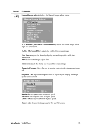 Page 15
ViewSonicVX2433wm 13
Control Explanation
Manual Image Adjust  displays the Manual Image Adjust menu.
H./V. Position (Horizontal/Vertical Position)  moves the screen image left or 
right and up or down.
H. Size (Horizontal Size)  adjusts the width of the screen image.
Fine Tune  sharpens the focus by aligning te xt and/or graphics with pixel 
boundaries.
NOTE:  Try Auto Image Adjust first.
Sharpness  adjusts the clarity and focus of the screen image.
Dynamic Contrast  allows the user to turn the...