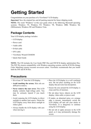 Page 7
ViewSonicVX2433wm 5
Getting Started
Congratulations on your pur chase of a ViewSonic® LCD display.
Important!  Save the original box and all packing  material for future shipping needs.
NOTE:  The word “Windows” in this user guide re fers to the following Microsoft operating
systems: Windows ‘95, Windows NT , Windows ‘98, Windows 2000, Windows Me
(Millennium), Windows XP, and Windows Vista.
Package Contents
Your LCD display package includes:
•LCD display
• Power cord
• Audio cable
• D-Sub cable
• DVI...