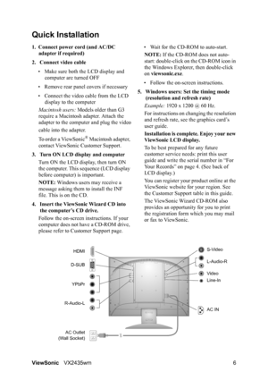 Page 8ViewSonicVX2435wm 6
Quick Installation
1. Connect power cord (and AC/DC 
adapter if required)
2. Connect video cable
• Make sure both the LCD display and 
computer are turned OFF
• Remove rear panel covers if necessary
• Connect the video cable from the LCD 
display to the computer
Macintosh users: Models older than G3 
require a Macintosh adapter. Attach the 
adapter to the computer and plug the video
cable into the adapter.
To order a ViewSonic
® Macintosh adapter, 
contact ViewSonic Customer Support....