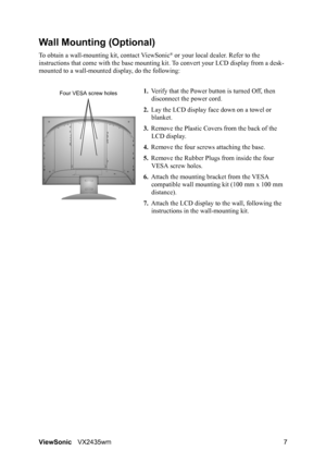 Page 9ViewSonicVX2435wm 7
Wall Mounting (Optional)
To obtain a wall-mounting kit, contact ViewSonic® or your local dealer. Refer to the 
instructions that come with the base mounting kit. To convert your LCD display from a desk-
mounted to a wall-mounted display, do the following:
1.Verify that the Power button is turned Off, then 
disconnect the power cord.
2.Lay the LCD display face down on a towel or 
blanket.
3.Remove the Plastic Covers from the back of the 
LCD display. 
4.Remove the four screws attaching...