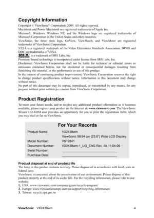 Page 6ViewSonicVX2439wm 4
Copyright Information
Copyright © ViewSonic® Corporation, 2009. All rights reserved.
Macintosh and Power Macintosh are registered trademarks of Apple Inc.
Microsoft, Windows, Windows NT, and the Windows logo are registered trademarks of
Microsoft Corporation in the United States and other countries.
ViewSonic, the three birds logo, OnView, ViewMatch, and ViewMeter are registered
trademarks of ViewSonic Corporation.
VESA is a registered trademark of the Video Electronics Standards...