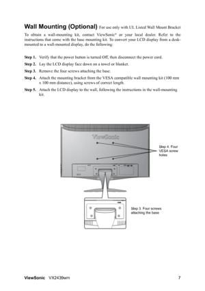 Page 9ViewSonicVX2439wm 7
Wall Mounting (Optional) For use only with UL Listed Wall Mount Bracket
To obtain a wall-mounting kit, contact ViewSonic
® or your local dealer. Refer to the
instructions that come with the base mounting kit. To convert your LCD display from a desk-
mounted to a wall-mounted display, do the following:
Step 1.Verify that the power button is turned Off, then disconnect the power cord.
Step 2.Lay the LCD display face down on a towel or blanket.
Step 3.Remove the four screws attaching the...