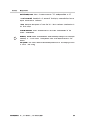 Page 16ViewSonicVX2451mh/VX2451mhp-LED 14
Control Explanation
OSD Background allows the user to turn the OSD background On or Off.
Auto Power Off, if enabled, will power off the display automatically when no 
signal is detected for 3 minutes.
Sleep Set up the auto power off time for 30/45/60/120 minutes. (It's inactive in 
PC mode only)
Power Indicator allows the user to select the Power Indicator On/Off for 
Power On/Off mode.
Memory Recall returns the adjustments back to factory settings if the display is...